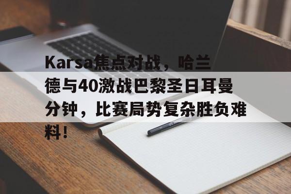 平博娱乐-包含Karsa焦点对战，哈兰德与40激战巴黎圣日耳曼分钟，比赛局势复杂胜负难料！的词条-平博娱乐